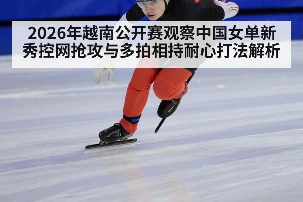 2026年越南公开赛观察中国女单新秀控网抢攻与多拍相持耐心打法解析